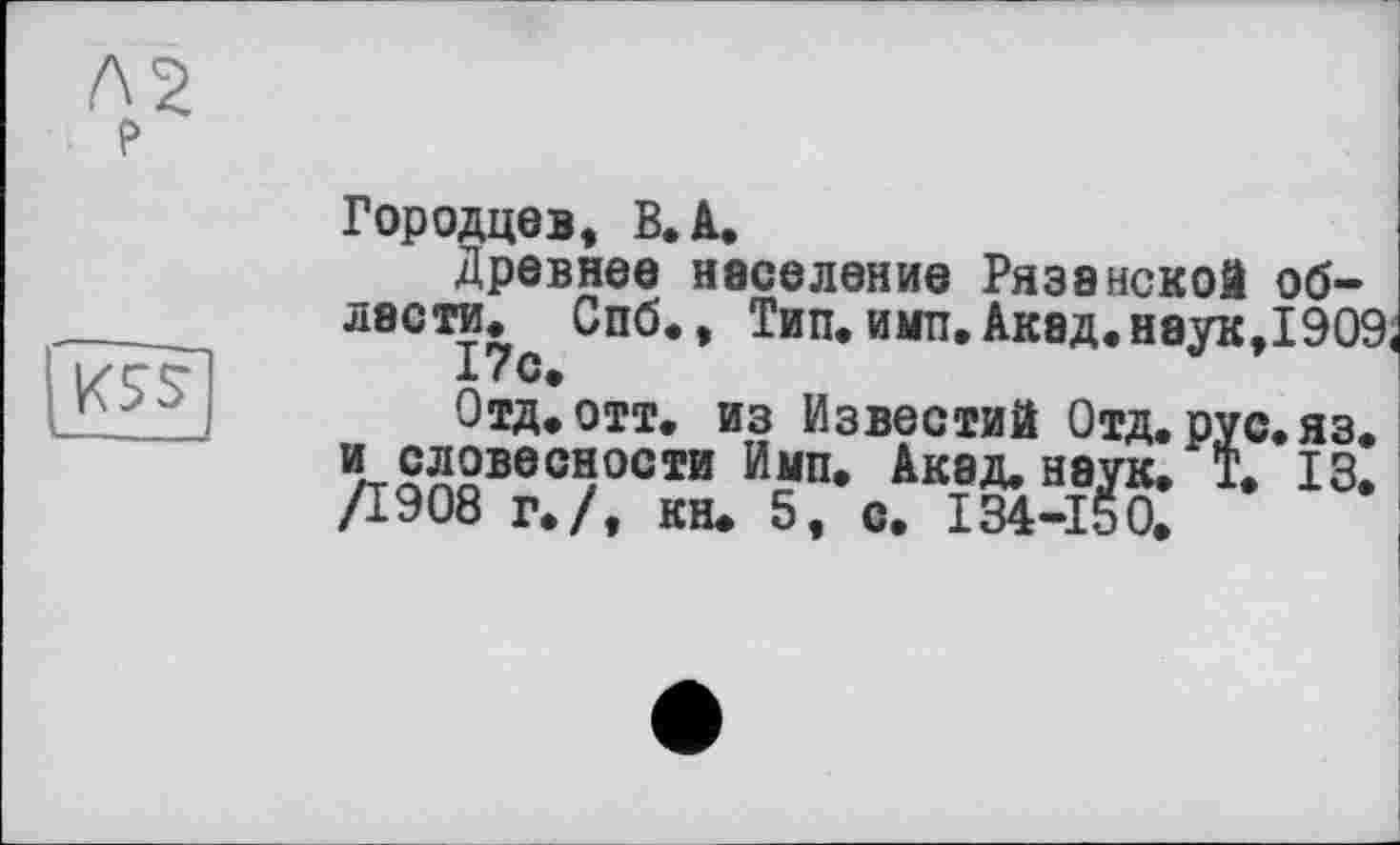 ﻿P

Городцев, B. A.
Древнее население Рязанской об-* лас ти. Спб., Тип. имп. Акад. нэук,1909, 17 с.
Отд. отт. из Известий Отд. рус. яз. и словесности Имп. Акад. наук. Т. 13. /1908 г./, кн. 5, с. 134-150.